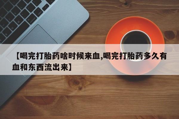 米非米索在线付款【喝完打胎药啥时候来血,喝完打胎药多久有血和东西流出来】