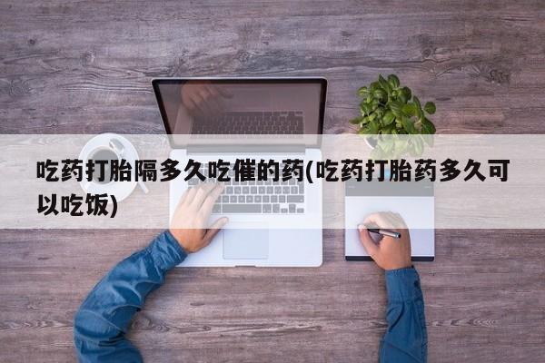 米非米索在线付款吃药打胎隔多久吃催的药(吃药打胎药多久可以吃饭)