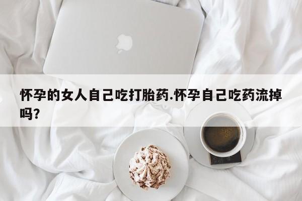米非米索在线付款怀孕的女人自己吃打胎药.怀孕自己吃药流掉吗？