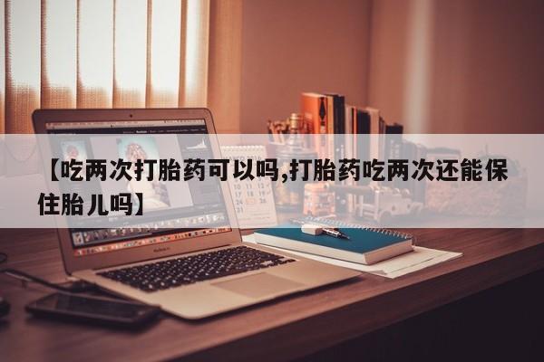 米非米索在线付款【吃两次打胎药可以吗,打胎药吃两次还能保住胎儿吗】
