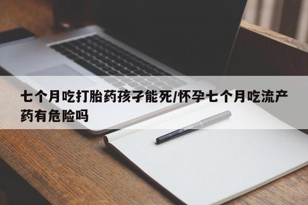 米非米索在线付款七个月吃打胎药孩孑能死/怀孕七个月吃流产药有危险吗