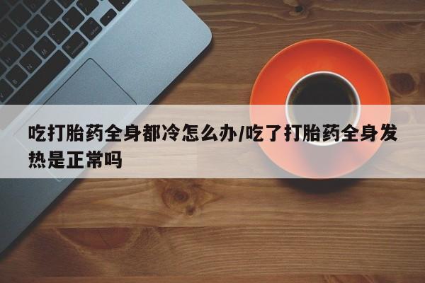 米非米索在线付款吃打胎药全身都冷怎么办/吃了打胎药全身发热是正常吗