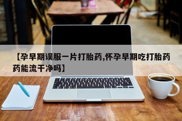 米非米索在线付款【孕早期误服一片打胎药,怀孕早期吃打胎药药能流干净吗】
