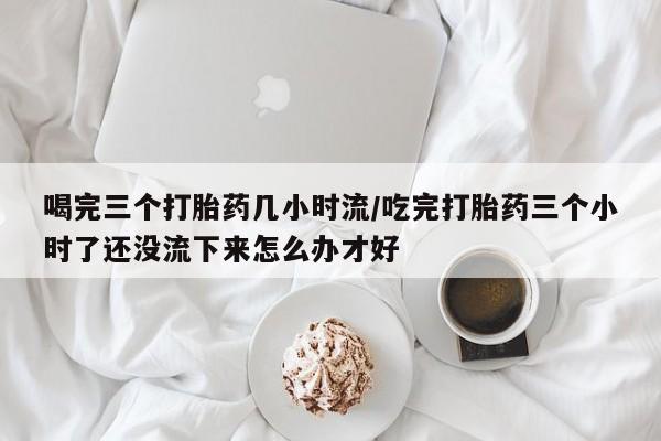 米非米索在线付款喝完三个打胎药几小时流/吃完打胎药三个小时了还没流下来怎么办才好