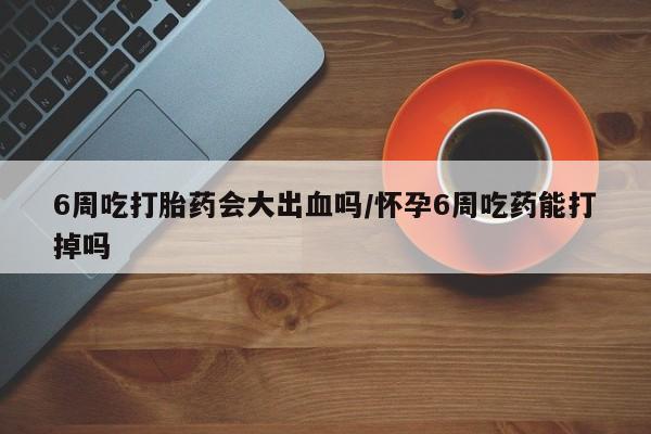 米非米索在线付款6周吃打胎药会大出血吗/怀孕6周吃药能打掉吗