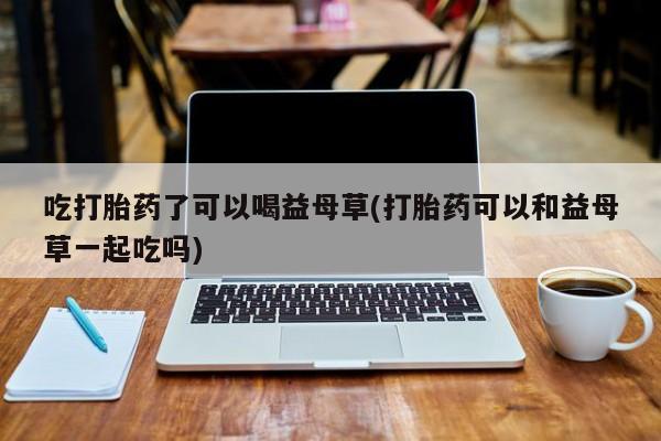 米非米索在线付款吃打胎药了可以喝益母草(打胎药可以和益母草一起吃吗)
