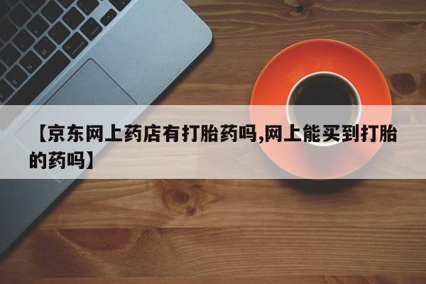 米非米索在线付款【京东网上药店有打胎药吗,网上能买到打胎的药吗】
