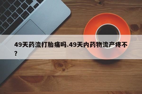 米非米索在线付款49天药流打胎痛吗.49天内药物流产疼不?