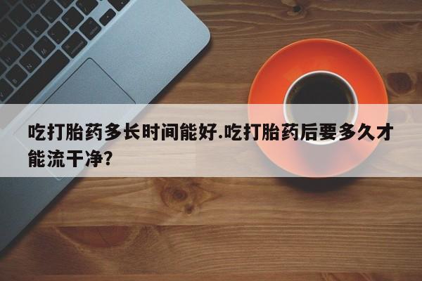 米非米索在线付款吃打胎药多长时间能好.吃打胎药后要多久才能流干净？