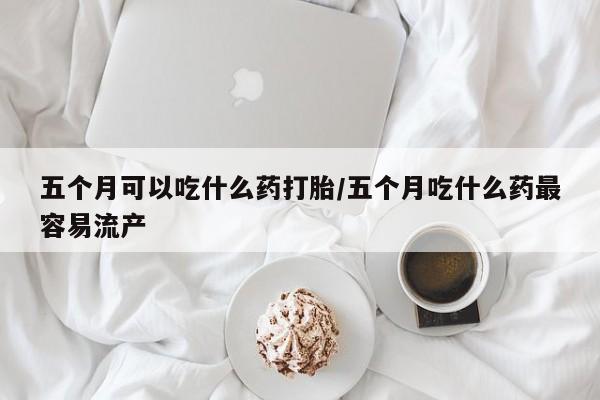 米非米索在线付款五个月可以吃什么药打胎/五个月吃什么药最容易流产