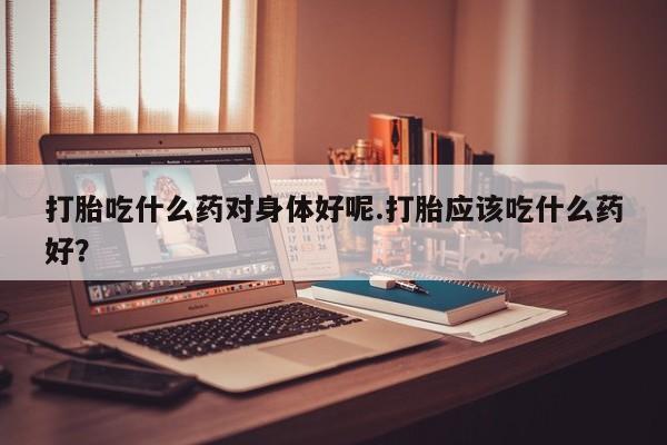 米非米索在线付款打胎吃什么药对身体好呢.打胎应该吃什么药好？