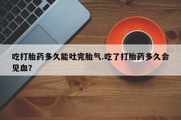米非米索在线付款吃打胎药多久能吐完胎气.吃了打胎药多久会见血？