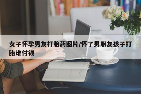 米非米索在线付款女子怀孕男友打胎药图片/怀了男朋友孩子打胎谁付钱