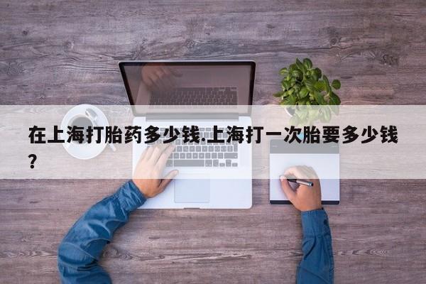 米非米索在线付款在上海打胎药多少钱.上海打一次胎要多少钱？