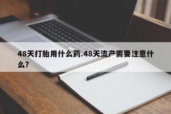 米非米索在线付款48天打胎用什么药.48天流产需要注意什么？