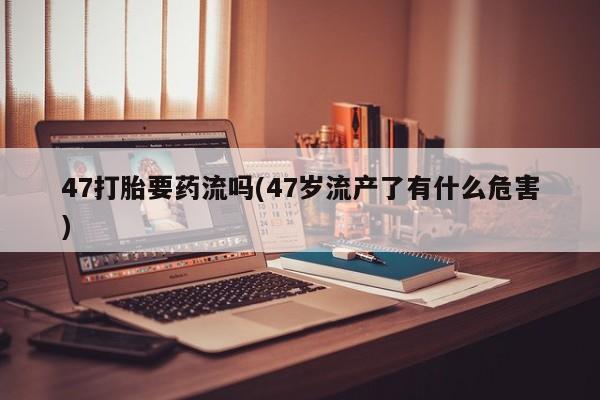 米非米索在线付款47打胎要药流吗(47岁流产了有什么危害)
