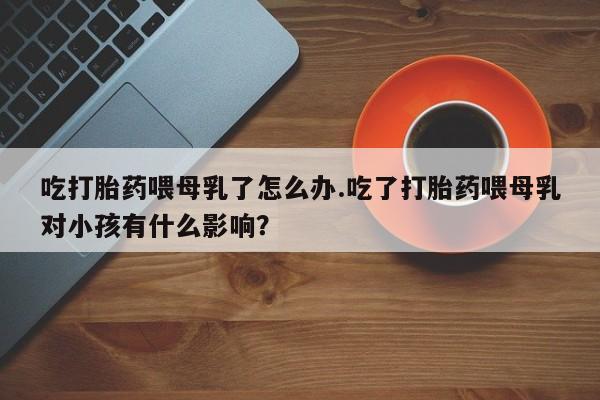 米非米索在线付款吃打胎药喂母乳了怎么办.吃了打胎药喂母乳对小孩有什么影响？