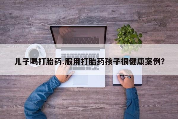 米非米索在线付款儿子喝打胎药.服用打胎药孩子很健康案例？