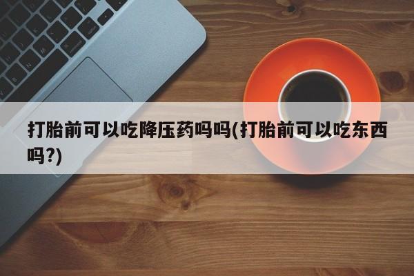 米非米索在线付款打胎前可以吃降压药吗吗(打胎前可以吃东西吗?)