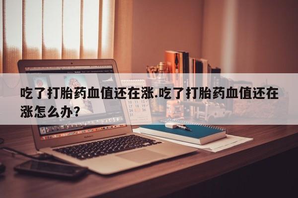 米非米索在线付款吃了打胎药血值还在涨.吃了打胎药血值还在涨怎么办?