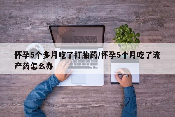 米非米索在线付款怀孕5个多月吃了打胎药/怀孕5个月吃了流产药怎么办