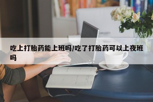 米非米索在线付款吃上打胎药能上班吗/吃了打胎药可以上夜班吗
