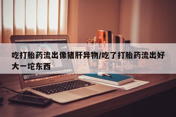 米非米索在线付款吃打胎药流出像猪肝异物/吃了打胎药流出好大一坨东西