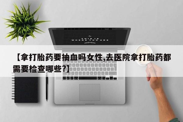 米非米索在线付款【拿打胎药要抽血吗女性,去医院拿打胎药都需要检查哪些?】