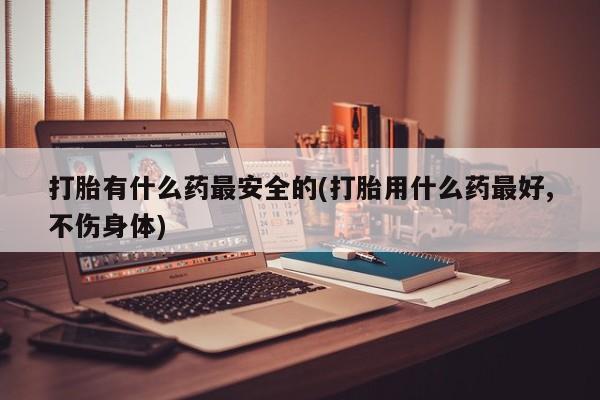 米非米索在线付款打胎有什么药最安全的(打胎用什么药最好,不伤身体)