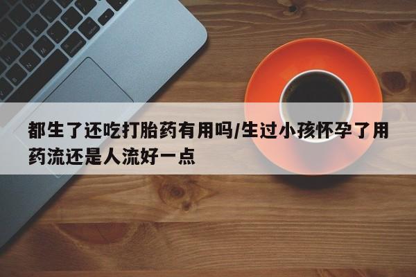 米非米索在线付款都生了还吃打胎药有用吗/生过小孩怀孕了用药流还是人流好一点