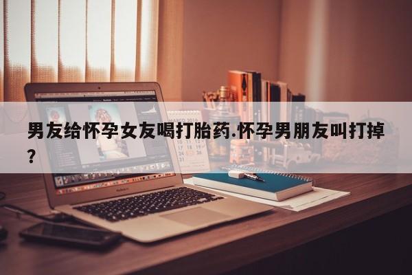 米非米索在线付款男友给怀孕女友喝打胎药.怀孕男朋友叫打掉？