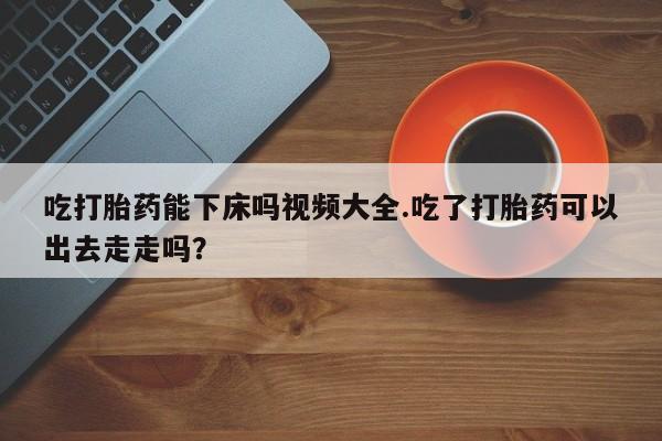 米非米索在线付款吃打胎药能下床吗视频大全.吃了打胎药可以出去走走吗？
