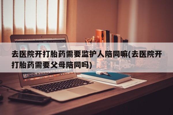 米非米索在线付款去医院开打胎药需要监护人陪同嘛(去医院开打胎药需要父母陪同吗)