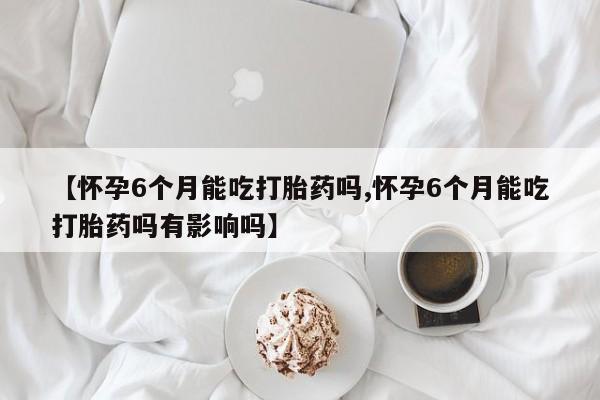 米非米索在线付款【怀孕6个月能吃打胎药吗,怀孕6个月能吃打胎药吗有影响吗】