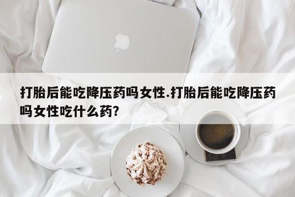 米非米索在线付款打胎后能吃降压药吗女性.打胎后能吃降压药吗女性吃什么药？