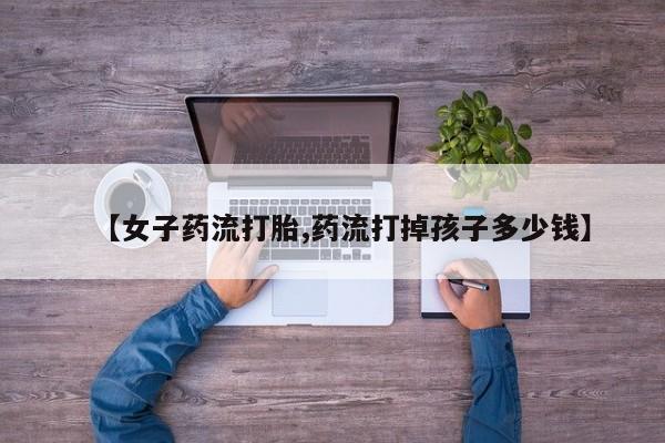 米非米索在线付款【女子药流打胎,药流打掉孩子多少钱】