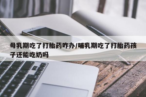 米非米索在线付款母乳期吃了打胎药咋办/哺乳期吃了打胎药孩子还能吃奶吗