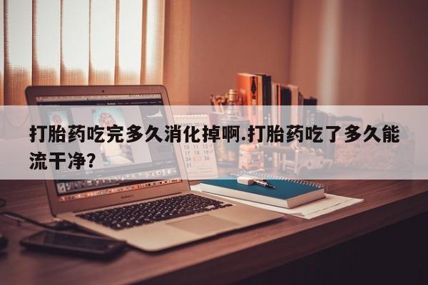 米非米索在线付款打胎药吃完多久消化掉啊.打胎药吃了多久能流干净？