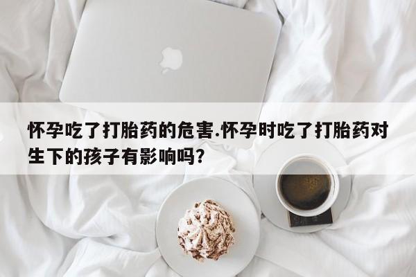 米非米索在线付款怀孕吃了打胎药的危害.怀孕时吃了打胎药对生下的孩子有影响吗？