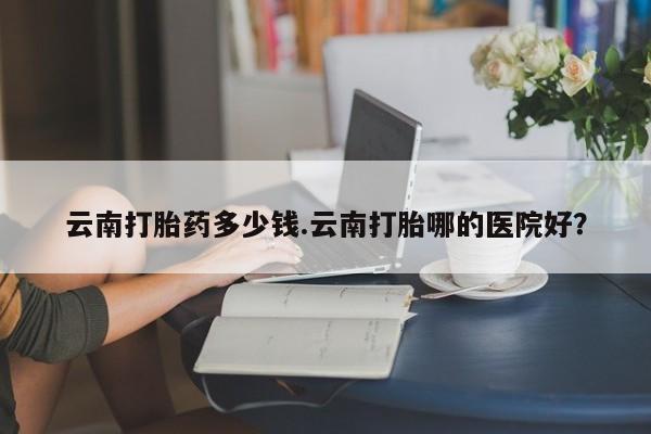米非米索在线付款云南打胎药多少钱.云南打胎哪的医院好？