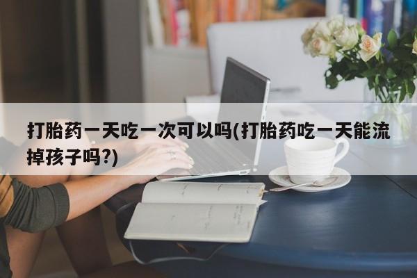 米非米索在线付款打胎药一天吃一次可以吗(打胎药吃一天能流掉孩子吗?)
