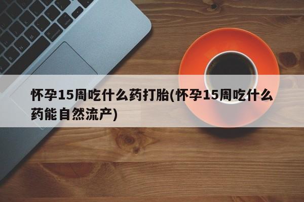 米非米索在线付款怀孕15周吃什么药打胎(怀孕15周吃什么药能自然流产)