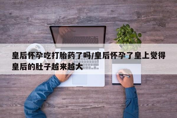 米非米索在线付款皇后怀孕吃打胎药了吗/皇后怀孕了皇上觉得皇后的肚子越来越大