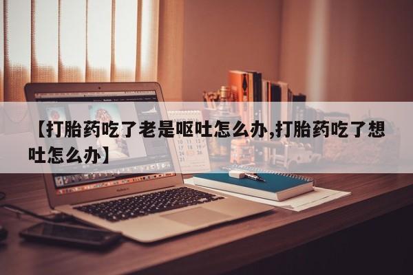 米非米索在线付款【打胎药吃了老是呕吐怎么办,打胎药吃了想吐怎么办】