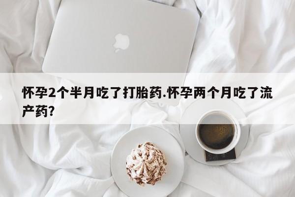 米非米索在线付款怀孕2个半月吃了打胎药.怀孕两个月吃了流产药？