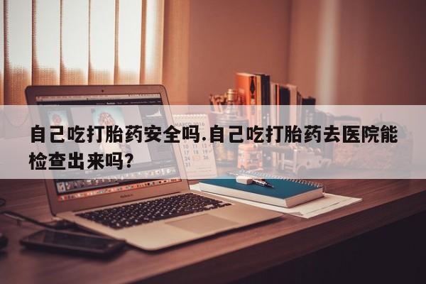 米非米索在线付款自己吃打胎药安全吗.自己吃打胎药去医院能检查出来吗？