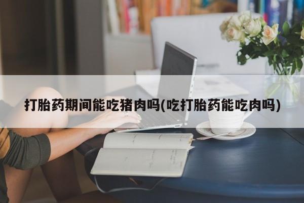 米非米索在线付款打胎药期间能吃猪肉吗(吃打胎药能吃肉吗)