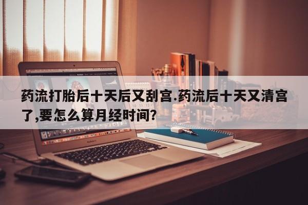 米非米索在线付款药流打胎后十天后又刮宫.药流后十天又清宫了,要怎么算月经时间？