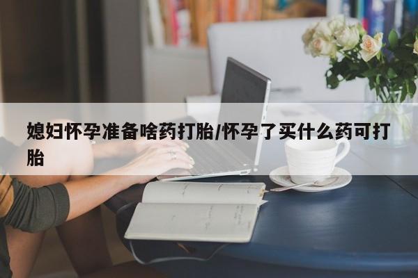 米非米索在线付款媳妇怀孕准备啥药打胎/怀孕了买什么药可打胎