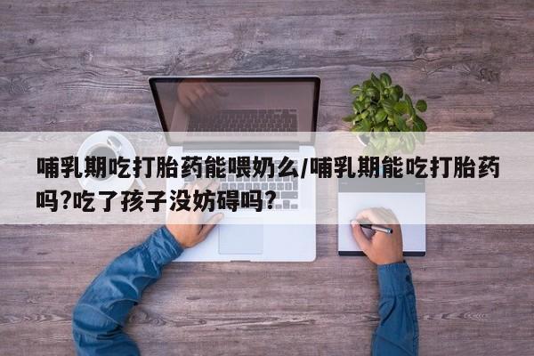 米非米索在线付款哺乳期吃打胎药能喂奶么/哺乳期能吃打胎药吗?吃了孩子没妨碍吗?